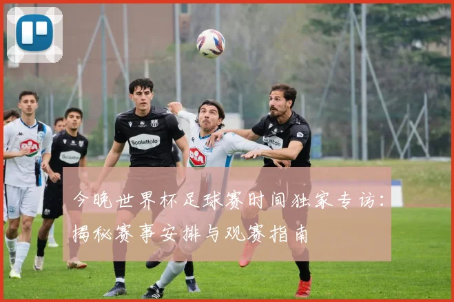 今晚世界杯足球赛时间独家专访：揭秘赛事安排与观赛指南